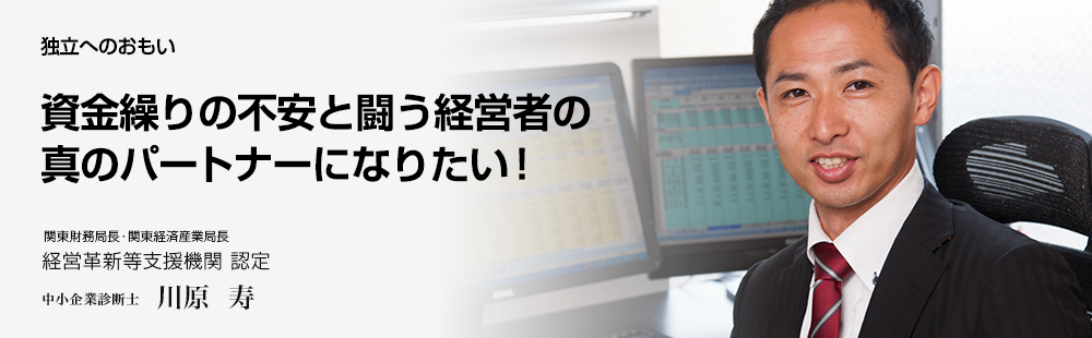 独立へのおもい 資金繰りの不安と闘う経営者の真のパートナーになりたい! 関東財務局長・関東経済産業局長 経営革新等支援機関 認定中小企業診断士 川原 寿